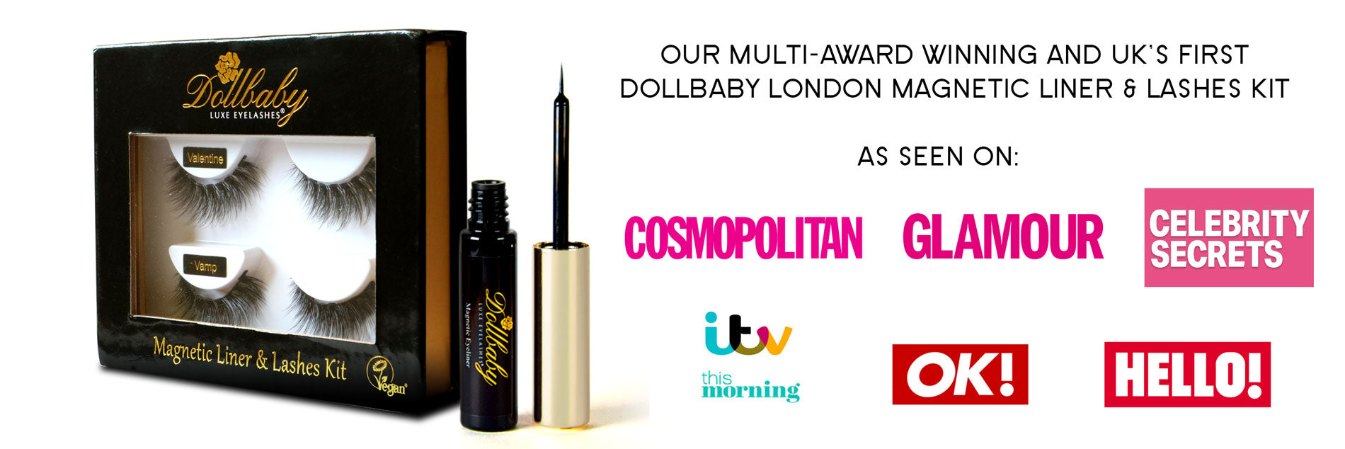Dollbaby London Magnetic Lashes and Liner Kit Our Multi-Award Winning and UK's First Dollbaby London Magnetic Liner & Lashes Kit as Seen On Cosmopolitan, Glamour, Celebrity Secrets, ITV This Morning, OK! and Hello Magazine